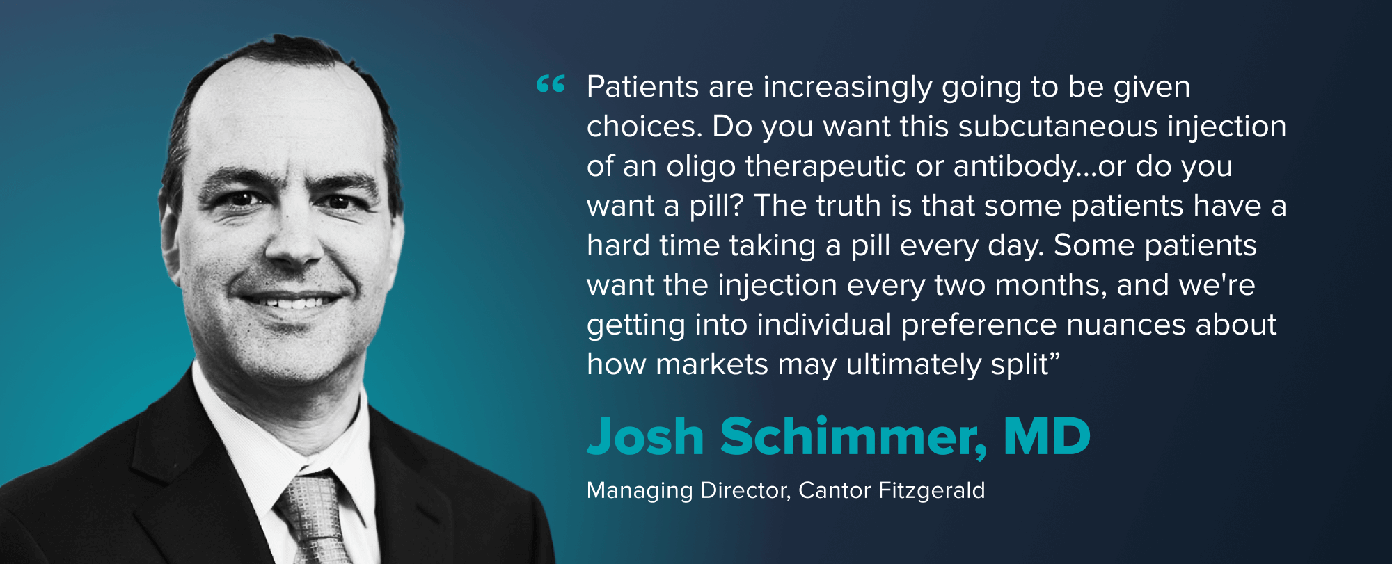 Quote card from Josh Schimmer, MD, reading "Patients are increasingly going to be given choices. Do you want this subcutaneous injection of an oligo therapeutic or antibody...or do you want a pill? The truth is that some patients have a hard time taking a pill every day. Some patients want the injection every two months, and we're getting into individual preference nuances about how markets may ultimately split."